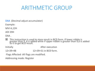 ARITHMETIC GROUP
DAA (Decimal adjust accumulator)
Example:
MVI A,12H
ADI 39H
DAA .
 This instruction is used to store result in BCD form. If lower nibble is
greater than 9 ,6 is added while if upper nibble is greater than 9,6 is added
to it to get BCD result.
Initially After execution
12+39=4B 12+39=51 in BCD form.
Flags Affected :All flags are modified.
Addressing mode: Register
 