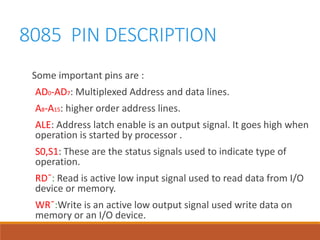 8085 PIN DESCRIPTION
Some important pins are :
AD0-AD7: Multiplexed Address and data lines.
A8-A15: higher order address lines.
ALE: Address latch enable is an output signal. It goes high when
operation is started by processor .
S0,S1: These are the status signals used to indicate type of
operation.
RD¯: Read is active low input signal used to read data from I/O
device or memory.
WR¯:Write is an active low output signal used write data on
memory or an I/O device.
 