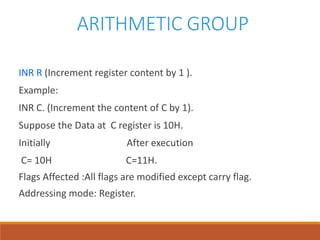 ARITHMETIC GROUP
INR R (Increment register content by 1 ).
Example:
INR C. (Increment the content of C by 1).
Suppose the Data at C register is 10H.
Initially After execution
C= 10H C=11H.
Flags Affected :All flags are modified except carry flag.
Addressing mode: Register.
 