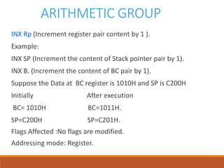 ARITHMETIC GROUP
INX Rp (Increment register pair content by 1 ).
Example:
INX SP (Increment the content of Stack pointer pair by 1).
INX B. (Increment the content of BC pair by 1).
Suppose the Data at BC register is 1010H and SP is C200H
Initially After execution
BC= 1010H BC=1011H.
SP=C200H SP=C201H.
Flags Affected :No flags are modified.
Addressing mode: Register.
 