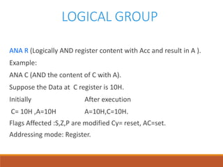 LOGICAL GROUP
ANA R (Logically AND register content with Acc and result in A ).
Example:
ANA C (AND the content of C with A).
Suppose the Data at C register is 10H.
Initially After execution
C= 10H ,A=10H A=10H,C=10H.
Flags Affected :S,Z,P are modified Cy= reset, AC=set.
Addressing mode: Register.
 