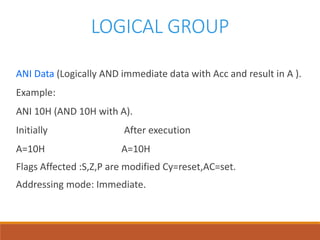 LOGICAL GROUP
ANI Data (Logically AND immediate data with Acc and result in A ).
Example:
ANI 10H (AND 10H with A).
Initially After execution
A=10H A=10H
Flags Affected :S,Z,P are modified Cy=reset,AC=set.
Addressing mode: Immediate.
 