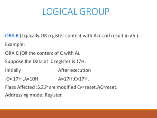 LOGICAL GROUP
ORA R (Logically OR register content with Acc and result in A5 ).
Example:
ORA C (OR the content of C with A).
Suppose the Data at C register is 17H.
Initially After execution
C= 17H ,A=10H A=17H,C=17H.
Flags Affected :S,Z,P are modified Cy=reset,AC=reset.
Addressing mode: Register.
 