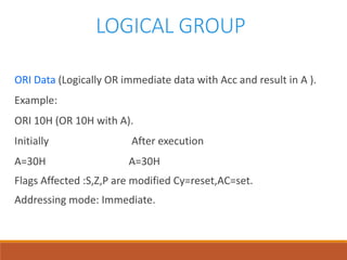 LOGICAL GROUP
ORI Data (Logically OR immediate data with Acc and result in A ).
Example:
ORI 10H (OR 10H with A).
Initially After execution
A=30H A=30H
Flags Affected :S,Z,P are modified Cy=reset,AC=set.
Addressing mode: Immediate.
 