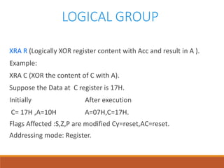 LOGICAL GROUP
XRA R (Logically XOR register content with Acc and result in A ).
Example:
XRA C (XOR the content of C with A).
Suppose the Data at C register is 17H.
Initially After execution
C= 17H ,A=10H A=07H,C=17H.
Flags Affected :S,Z,P are modified Cy=reset,AC=reset.
Addressing mode: Register.
 