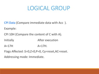 LOGICAL GROUP
CPI Data (Compare immediate data with Acc ).
Example:
CPI 10H (Compare the content of C with A).
Initially After execution
A=17H A=17H.
Flags Affected :S=0,Z=0,P=0, Cy=reset,AC=reset.
Addressing mode: Immediate.
 