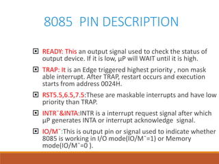 8085 PIN DESCRIPTION
 READY: This an output signal used to check the status of
output device. If it is low, µP will WAIT until it is high.
 TRAP: It is an Edge triggered highest priority , non mask
able interrupt. After TRAP, restart occurs and execution
starts from address 0024H.
 RST5.5,6.5,7.5:These are maskable interrupts and have low
priority than TRAP.
 INTR¯&INTA:INTR is a interrupt request signal after which
µP generates INTA or interrupt acknowledge signal.
 IO/M¯:This is output pin or signal used to indicate whether
8085 is working in I/O mode(IO/M¯=1) or Memory
mode(IO/M¯=0 ).
 