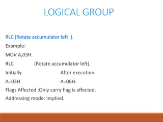 LOGICAL GROUP
RLC (Rotate accumulator left ).
Example:
MOV A,03H.
RLC (Rotate accumulator left).
Initially After execution
A=03H A=06H.
Flags Affected :Only carry flag is affected.
Addressing mode: Implied.
 