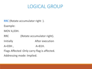 LOGICAL GROUP
RRC (Rotate accumulator right ).
Example:
MOV A,03H.
RRC (Rotate accumulator right).
Initially After execution
A=03H , A=81H.
Flags Affected :Only carry flag is affected.
Addressing mode: Implied.
 