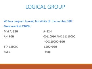 LOGICAL GROUP
Write a program to reset last 4 bits of the number 32H
Store result at C200H.
MVI A, 32H A=32H
ANI F0H 00110010 AND 11110000
=00110000=30H
STA C200H. C200=30H
RST1 Stop
 