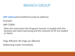 BRANCH GROUP
JMP address(Unconditional jump to address)
Example:
JMP C200H.
After this instruction the Program Counter is loaded with this
location and starts executing and the contents of PC are loaded
on Stack.
Flags Affected :No Flags are affected.
Addressing mode: Immediate.
 