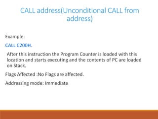 CALL address(Unconditional CALL from
address)
Example:
CALL C200H.
After this instruction the Program Counter is loaded with this
location and starts executing and the contents of PC are loaded
on Stack.
Flags Affected :No Flags are affected.
Addressing mode: Immediate
 