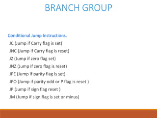 BRANCH GROUP
Conditional Jump Instructions.
JC (Jump if Carry flag is set)
JNC (Jump if Carry flag is reset)
JZ (Jump if zero flag set)
JNZ (Jump if zero flag is reset)
JPE (Jump if parity flag is set)
JPO (Jump if parity odd or P flag is reset )
JP (Jump if sign flag reset )
JM (Jump if sign flag is set or minus)
 