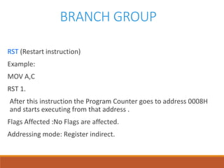 BRANCH GROUP
RST (Restart instruction)
Example:
MOV A,C
RST 1.
After this instruction the Program Counter goes to address 0008H
and starts executing from that address .
Flags Affected :No Flags are affected.
Addressing mode: Register indirect.
 