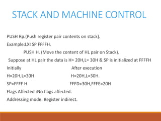 STACK AND MACHINE CONTROL
PUSH Rp.(Push register pair contents on stack).
Example:LXI SP FFFFH.
PUSH H. (Move the content of HL pair on Stack).
Suppose at HL pair the data is H= 20H,L= 30H & SP is initialized at FFFFH
Initially After execution
H=20H,L=30H H=20H,L=30H.
SP=FFFF H FFFD=30H,FFFE=20H
Flags Affected :No flags affected.
Addressing mode: Register indirect.
 