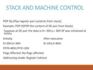STACK AND MACHINE CONTROL
POP Rp.(Pop register pair contents from stack).
Example: POP D(POP the content of DE pair from Stack).
Suppose at DE pair the data is H= 20H,L= 30H SP was initialized at
FFFFH
Initially After execution
D=20H,E=30H D=10H,E=80H.
FFFD=80H,FFFE=10H
Flags Affected :No flags affected.
Addressing mode: Register indirect
 