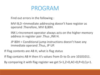 PROGRAM
Find out errors in the following :
MVI B,D =Immediate addressing doesn’t have register as
operand .Therefore, MVI B,80H.
INX L=Increment operator always acts on the higher memory
address in register pair .Thus ,INX H.
JP 80H = Conditional jump instructions doesn’t have any
immediate operand .Thus, JP UP.
If Flag contents are AB H, what is flag status
If flag contains AB H then it’s values from D7 to D0 are 10101011.
By comparing it with flag register we get S=1,Z=0,AC=0,P=0,Cy=1.
 