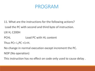 PROGRAM
11. What are the instructions for the following actions?
Load the PC with second and third byte of instruction.
LXI H, C200H
PCHL Load PC with HL content
Thus PC= L,PC +1=H.
No change in normal execution except increment the PC.
NOP (No operation)
This instruction has no effect on code only used to cause delay .
 