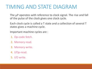TIMING AND STATE DIAGRAM
The µP operates with reference to clock signal. The rise and fall
of the pulse of the clock gives one clock cycle.
Each clock cycle is called a T state and a collection of several T
states gives a machine cycle.
Important machine cycles are :
1. Op-code fetch.
2. Memory read.
3. Memory write.
4. I/Op-read.
5. I/O write.
 