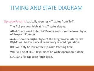 TIMING AND STATE DIAGRAM
Op-code Fetch: It basically requires 4 T states from T1-T4
The ALE pin goes high at first T state always.
AD0-AD7 are used to fetch OP-code and store the lower byte
of Program Counter.
A8-A15 store the higher byte of the Program Counter while
IO/M¯ will be low since it is memory related operation.
RD¯ will only be low at the Op-code fetching time.
WR¯ will be at HIGH level since no write operation is done.
S0=1,S1=1 for Op-code fetch cycle.
 