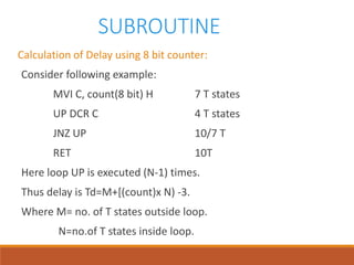 SUBROUTINE
Calculation of Delay using 8 bit counter:
Consider following example:
MVI C, count(8 bit) H 7 T states
UP DCR C 4 T states
JNZ UP 10/7 T
RET 10T
Here loop UP is executed (N-1) times.
Thus delay is Td=M+[(count)x N) -3.
Where M= no. of T states outside loop.
N=no.of T states inside loop.
 