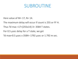 SUBROUTINE
Here value of M= 17, N= 14.
The maximum delay will occur if count is 255 or FF H.
Thus Td max =17+[255x14]-3= 3584 T states.
For 0.5 µsec delay for a T state, we get
Td max=0.5 µsec x 3584= 1792 µsec or 1.792 m sec.
 