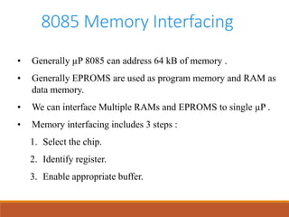 8085 Memory Interfacing
• Generally µP 8085 can address 64 kB of memory .
• Generally EPROMS are used as program memory and RAM as
data memory.
• We can interface Multiple RAMs and EPROMS to single µP .
• Memory interfacing includes 3 steps :
1. Select the chip.
2. Identify register.
3. Enable appropriate buffer.
 