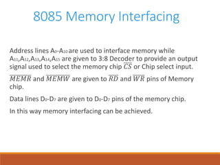 8085 Memory Interfacing
Address lines A0-A10 are used to interface memory while
A11,A12,A13,A14,A15 are given to 3:8 Decoder to provide an output
signal used to select the memory chip 𝐶𝑆 or Chip select input.
𝑀𝐸𝑀𝑅 and 𝑀𝐸𝑀𝑊 are given to 𝑅𝐷 and 𝑊𝑅 pins of Memory
chip.
Data lines D0-D7 are given to D0-D7 pins of the memory chip.
In this way memory interfacing can be achieved.
 