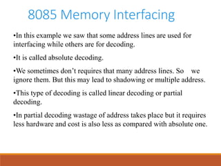 8085 Memory Interfacing
•In this example we saw that some address lines are used for
interfacing while others are for decoding.
•It is called absolute decoding.
•We sometimes don’t requires that many address lines. So we
ignore them. But this may lead to shadowing or multiple address.
•This type of decoding is called linear decoding or partial
decoding.
•In partial decoding wastage of address takes place but it requires
less hardware and cost is also less as compared with absolute one.
 