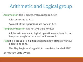 Arithmetic and Logical group
Accumulator: It is 8 bit general purpose register.
It is connected to ALU.
So most of the operations are done in Acc.
Temporary register: It is not available for user
All the arithmetic and logical operations are done in the
temporary register but user can’t access it.
Flag: It is a group of 5 flip flops used to know status of various
operations done.
The Flag Register along with Accumulator is called PSW
or Program Status Word.
 