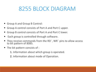 8255 BLOCK DIAGRAM
 Group A and Group B Control:
 Group A control consists of Port A and Port C upper.
 Group B control consists of Port A and Port C lower.
 Each group is controlled through software.
 They receive commands from the RD¯, WR¯ pins to allow access
to bit pattern of 8085.
 The bit pattern consists of :
1. Information about which group is operated.
2. Information about mode of Operation.
 