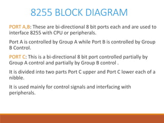 8255 BLOCK DIAGRAM
PORT A,B: These are bi-directional 8 bit ports each and are used to
interface 8255 with CPU or peripherals.
Port A is controlled by Group A while Port B is controlled by Group
B Control.
PORT C: This is a bi-directional 8 bit port controlled partially by
Group A control and partially by Group B control .
It is divided into two parts Port C upper and Port C lower each of a
nibble.
It is used mainly for control signals and interfacing with
peripherals.
 