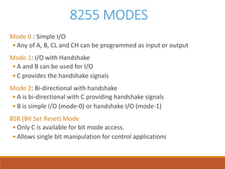 8255 MODES
Mode 0 : Simple I/O
• Any of A, B, CL and CH can be programmed as input or output
Mode 1: I/O with Handshake
• A and B can be used for I/O
• C provides the handshake signals
Mode 2: Bi-directional with handshake
• A is bi-directional with C providing handshake signals
• B is simple I/O (mode-0) or handshake I/O (mode-1)
BSR (Bit Set Reset) Mode
• Only C is available for bit mode access.
• Allows single bit manipulation for control applications
 