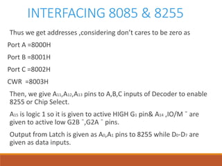 INTERFACING 8085 & 8255
Thus we get addresses ,considering don’t cares to be zero as
Port A =8000H
Port B =8001H
Port C =8002H
CWR =8003H
Then, we give A11,A12,A13 pins to A,B,C inputs of Decoder to enable
8255 or Chip Select.
A15 is logic 1 so it is given to active HIGH G1 pin& A14 ,IO/M ¯ are
given to active low G2B ¯,G2A ¯ pins.
Output from Latch is given as A0,A1 pins to 8255 while D0-D7 are
given as data inputs.
 