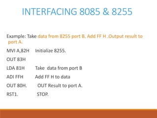 INTERFACING 8085 & 8255
Example: Take data from 8255 port B. Add FF H .Output result to
port A.
MVI A,82H Initialize 8255.
OUT 83H
LDA 81H Take data from port B
ADI FFH Add FF H to data
OUT 80H. OUT Result to port A.
RST1. STOP.
 