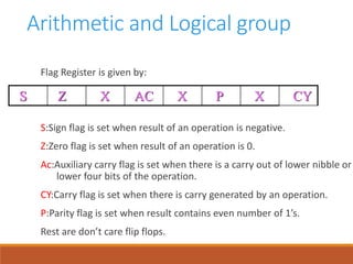 Arithmetic and Logical group
Flag Register is given by:
S:Sign flag is set when result of an operation is negative.
Z:Zero flag is set when result of an operation is 0.
Ac:Auxiliary carry flag is set when there is a carry out of lower nibble or
lower four bits of the operation.
CY:Carry flag is set when there is carry generated by an operation.
P:Parity flag is set when result contains even number of 1’s.
Rest are don’t care flip flops.
S Z X AC X P X CY
 