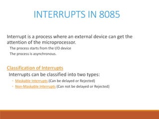 INTERRUPTS IN 8085
Interrupt is a process where an external device can get the
attention of the microprocessor.
The process starts from the I/O device
The process is asynchronous.
Classification of Interrupts
Interrupts can be classified into two types:
◦ Maskable Interrupts (Can be delayed or Rejected)
◦ Non-Maskable Interrupts (Can not be delayed or Rejected)
 