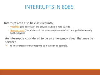 INTERRUPTS IN 8085
Interrupts can also be classified into:
◦ Vectored (the address of the service routine is hard-wired)
◦ Non-vectored (the address of the service routine needs to be supplied externally
by the device)
An interrupt is considered to be an emergency signal that may be
serviced.
• The Microprocessor may respond to it as soon as possible.
 