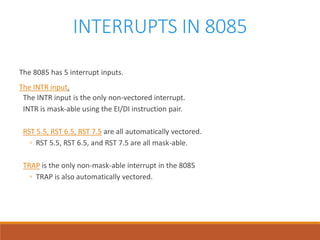 INTERRUPTS IN 8085
The 8085 has 5 interrupt inputs.
The INTR input.
The INTR input is the only non-vectored interrupt.
INTR is mask-able using the EI/DI instruction pair.
RST 5.5, RST 6.5, RST 7.5 are all automatically vectored.
◦ RST 5.5, RST 6.5, and RST 7.5 are all mask-able.
TRAP is the only non-mask-able interrupt in the 8085
◦ TRAP is also automatically vectored.
 