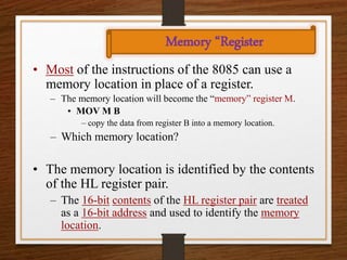 Memory “Register
• Most of the instructions of the 8085 can use a
memory location in place of a register.
– The memory location will become the “memory” register M.
• MOV M B
– copy the data from register B into a memory location.
– Which memory location?
• The memory location is identified by the contents
of the HL register pair.
– The 16-bit contents of the HL register pair are treated
as a 16-bit address and used to identify the memory
location.
 