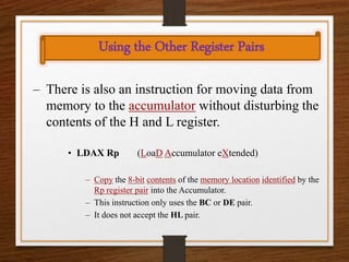 Using the Other Register Pairs
– There is also an instruction for moving data from
memory to the accumulator without disturbing the
contents of the H and L register.
• LDAX Rp (LoaD Accumulator eXtended)
– Copy the 8-bit contents of the memory location identified by the
Rp register pair into the Accumulator.
– This instruction only uses the BC or DE pair.
– It does not accept the HL pair.
 