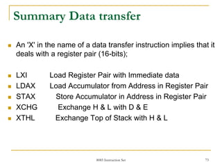8085 Instruction Set 73
Summary Data transfer
 An 'X' in the name of a data transfer instruction implies that it
deals with a register pair (16-bits);
 LXI Load Register Pair with Immediate data
 LDAX Load Accumulator from Address in Register Pair
 STAX Store Accumulator in Address in Register Pair
 XCHG Exchange H & L with D & E
 XTHL Exchange Top of Stack with H & L
 