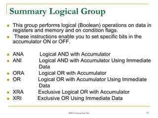 8085 Instruction Set 75
Summary Logical Group
 This group performs logical (Boolean) operations on data in
registers and memory and on condition flags.
 These instructions enable you to set specific bits in the
accumulator ON or OFF.
 ANA Logical AND with Accumulator
 ANI Logical AND with Accumulator Using Immediate
Data
 ORA Logical OR with Accumulator
 OR Logical OR with Accumulator Using Immediate
Data
 XRA Exclusive Logical OR with Accumulator
 XRI Exclusive OR Using Immediate Data
 