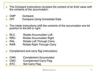 8085 Instruction Set 76
 The Compare instructions compare the content of an 8-bit value with
the contents of the accumulator;
 CMP Compare
 CPI Compare Using Immediate Data
 The rotate instructions shift the contents of the accumulator one bit
position to the left or right:
 RLC Rotate Accumulator Left
 RRC Rotate Accumulator Right
 RAL Rotate Left Through Carry
 RAR Rotate Right Through Carry
 Complement and carry flag instructions:
 CMA Complement Accumulator
 CMC Complement Carry Flag
 STC Set Carry Flag
 