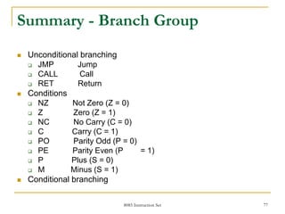8085 Instruction Set 77
Summary - Branch Group
 Unconditional branching
 JMP Jump
 CALL Call
 RET Return
 Conditions
 NZ Not Zero (Z = 0)
 Z Zero (Z = 1)
 NC No Carry (C = 0)
 C Carry (C = 1)
 PO Parity Odd (P = 0)
 PE Parity Even (P = 1)
 P Plus (S = 0)
 M Minus (S = 1)
 Conditional branching
 