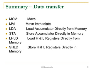 8085 Instruction Set 24
Summary – Data transfer
 MOV Move
 MVI Move Immediate
 LDA Load Accumulator Directly from Memory
 STA Store Accumulator Directly in Memory
 LHLD Load H & L Registers Directly from
Memory
 SHLD Store H & L Registers Directly in
Memory
 