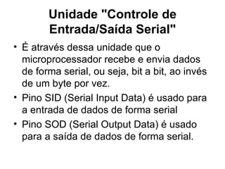 Unidade "Controle de Entrada/Saída Serial" É através dessa unidade que o microprocessador recebe e envia dados de forma serial, ou seja, bit a bit, ao invés de um byte por vez.  Pino SID (Serial Input Data) é usado para a entrada de dados de forma serial Pino SOD (Serial Output Data) é usado para a saída de dados de forma serial. 
