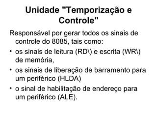 Unidade "Temporização e Controle" Responsável por gerar todos os sinais de controle do 8085, tais como: os sinais de leitura (RD\) e escrita (WR\) de memória,  os sinais de liberação de barramento para um periférico (HLDA) o sinal de habilitação de endereço para um periférico (ALE).  