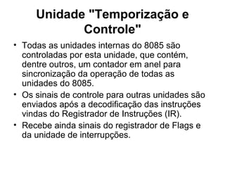 Unidade "Temporização e Controle" Todas as unidades internas do 8085 são controladas por esta unidade, que contém, dentre outros, um contador em anel para sincronização da operação de todas as unidades do 8085.  Os sinais de controle para outras unidades são enviados após a decodificação das instruções vindas do Registrador de Instruções (IR).  Recebe ainda sinais do registrador de Flags e da unidade de interrupções. 