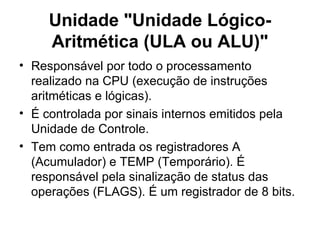 Unidade "Unidade Lógico-Aritmética (ULA ou ALU)" Responsável por todo o processamento realizado na CPU (execução de instruções aritméticas e lógicas).  É controlada por sinais internos emitidos pela Unidade de Controle. Tem como entrada os registradores A (Acumulador) e TEMP (Temporário). É responsável pela sinalização de status das operações (FLAGS). É um registrador de 8 bits. 